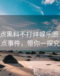 0580. 盘点黑料不打烊娱乐圈丑闻十大焦点事件，带你一探究竟