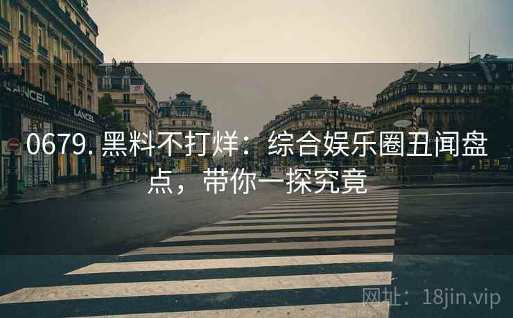 0679. 黑料不打烊：综合娱乐圈丑闻盘点，带你一探究竟