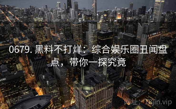 0679. 黑料不打烊：综合娱乐圈丑闻盘点，带你一探究竟