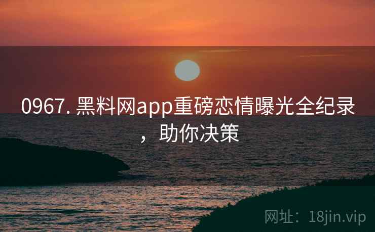 0967. 黑料网app重磅恋情曝光全纪录，助你决策
