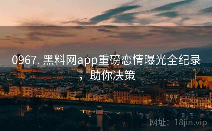0967. 黑料网app重磅恋情曝光全纪录，助你决策