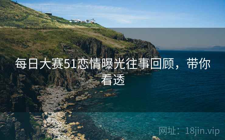 每日大赛51恋情曝光往事回顾，带你看透