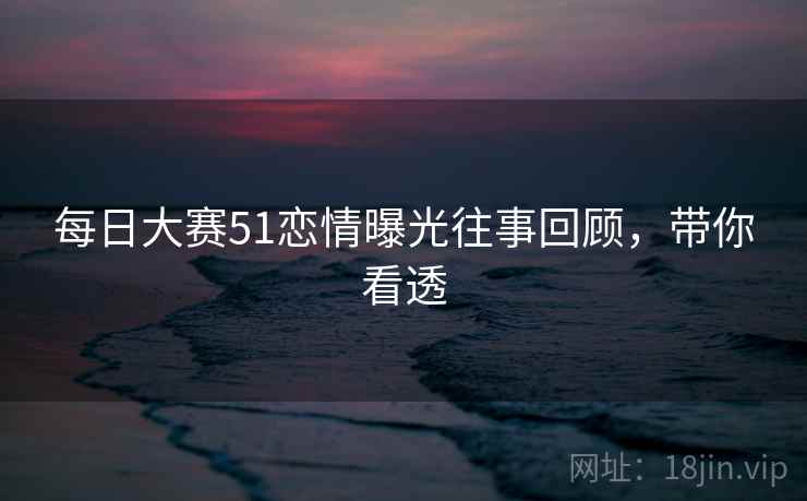 每日大赛51恋情曝光往事回顾，带你看透