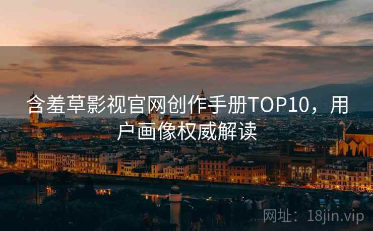 含羞草影视官网创作手册TOP10，用户画像权威解读
