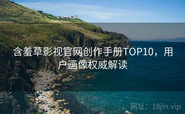 含羞草影视官网创作手册TOP10，用户画像权威解读