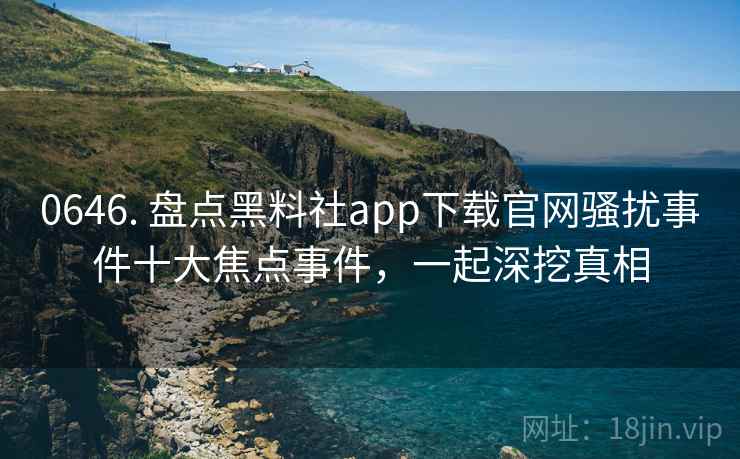 0646. 盘点黑料社app下载官网骚扰事件十大焦点事件，一起深挖真相