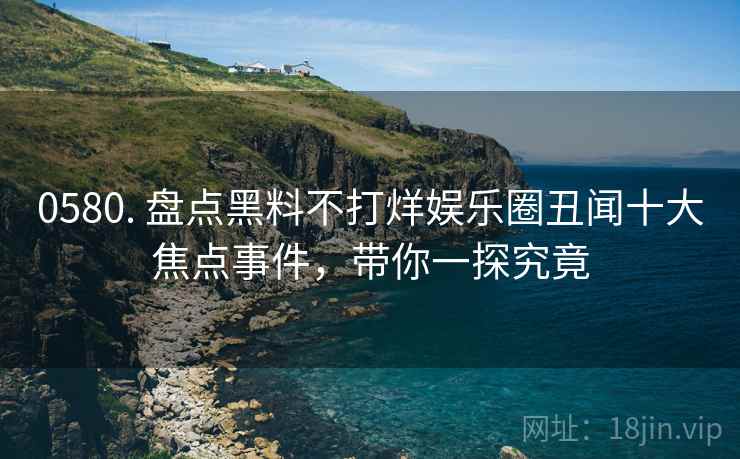 0580. 盘点黑料不打烊娱乐圈丑闻十大焦点事件，带你一探究竟