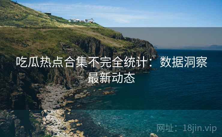 吃瓜热点合集不完全统计：数据洞察最新动态