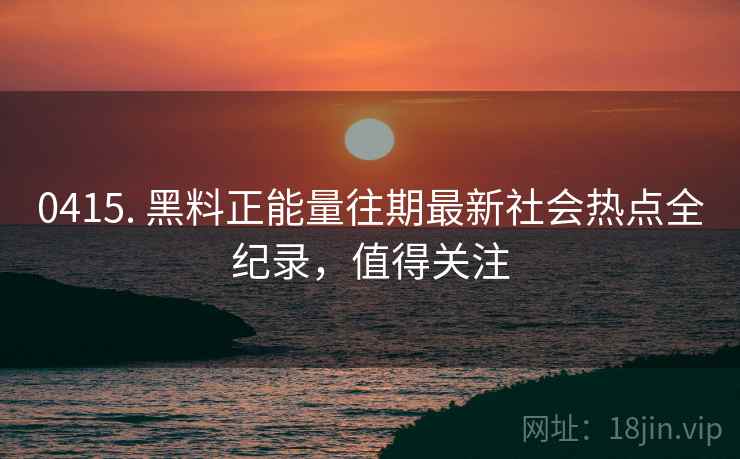 0415. 黑料正能量往期最新社会热点全纪录，值得关注