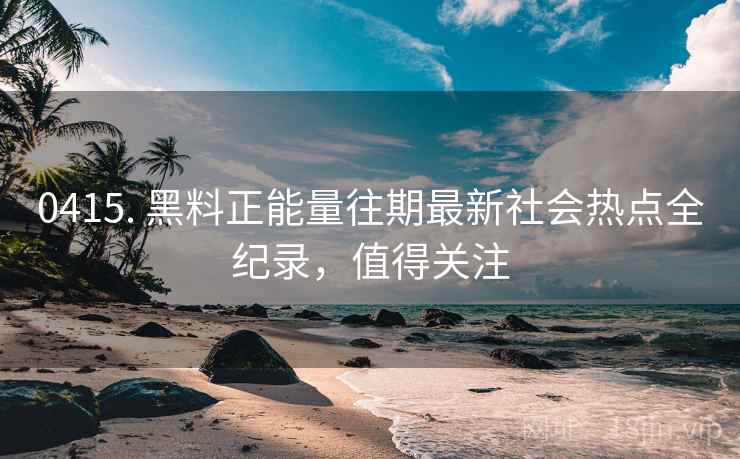0415. 黑料正能量往期最新社会热点全纪录，值得关注
