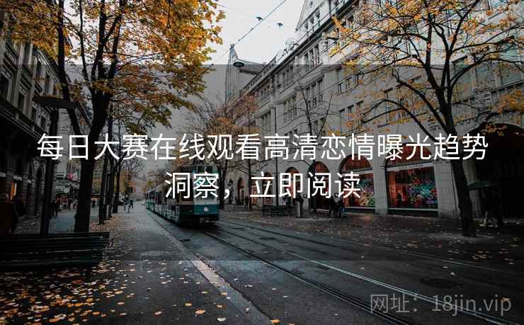 每日大赛在线观看高清恋情曝光趋势洞察，立即阅读