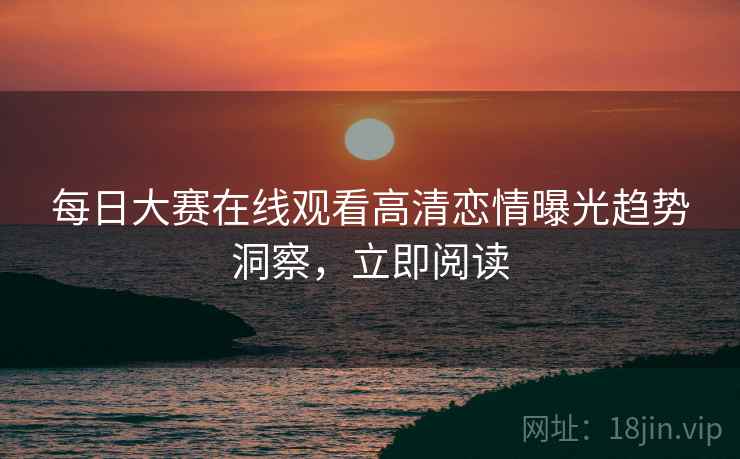 每日大赛在线观看高清恋情曝光趋势洞察，立即阅读