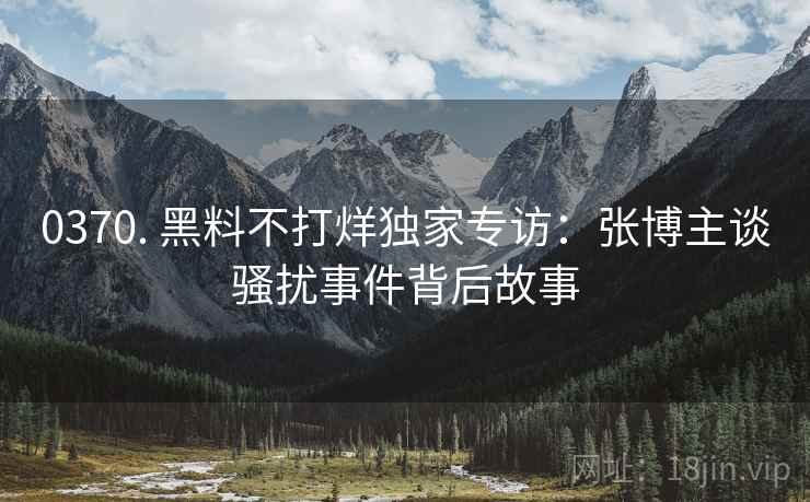 0370. 黑料不打烊独家专访：张博主谈骚扰事件背后故事