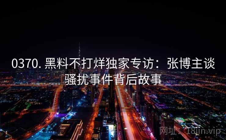 0370. 黑料不打烊独家专访：张博主谈骚扰事件背后故事