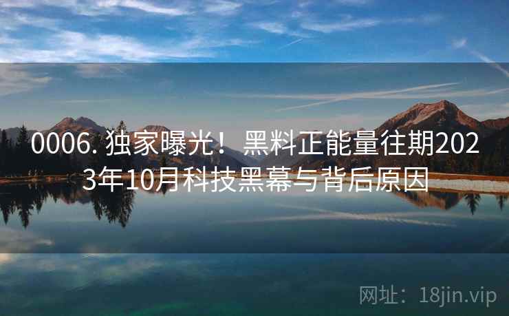 0006. 独家曝光！黑料正能量往期2023年10月科技黑幕与背后原因