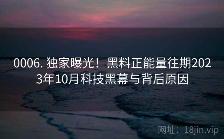 0006. 独家曝光！黑料正能量往期2023年10月科技黑幕与背后原因