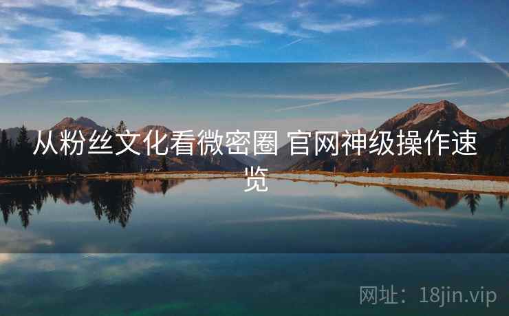 从粉丝文化看微密圈 官网神级操作速览