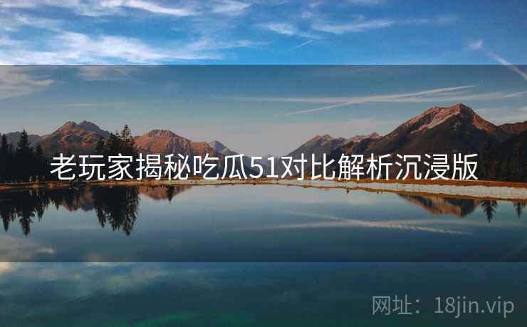 老玩家揭秘吃瓜51对比解析沉浸版