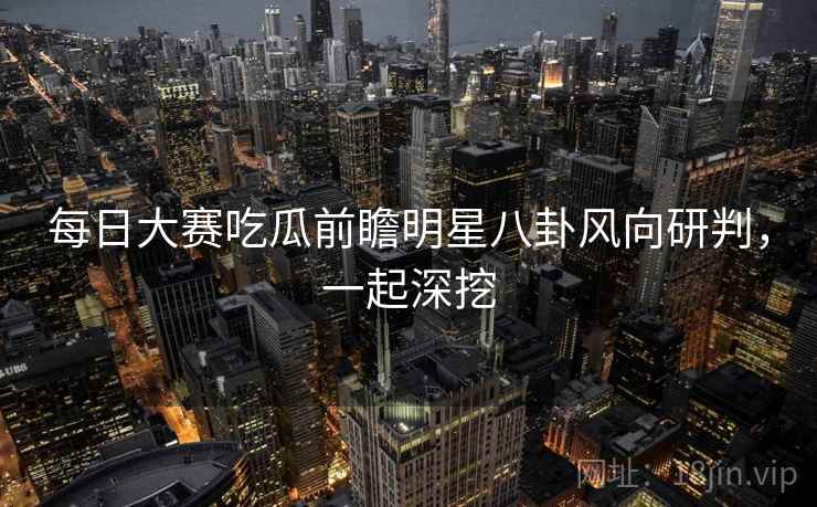 每日大赛吃瓜前瞻明星八卦风向研判，一起深挖