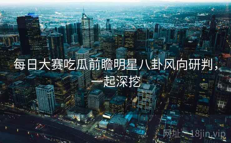 每日大赛吃瓜前瞻明星八卦风向研判，一起深挖