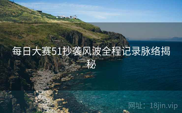 每日大赛51抄袭风波全程记录脉络揭秘