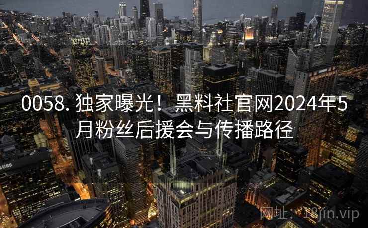 0058. 独家曝光！黑料社官网2024年5月粉丝后援会与传播路径