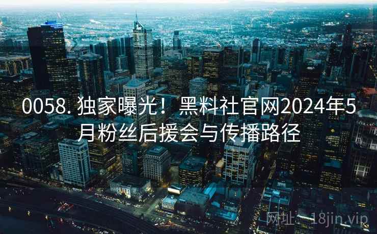 0058. 独家曝光！黑料社官网2024年5月粉丝后援会与传播路径
