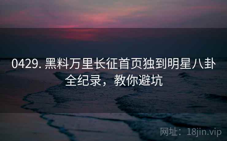 0429. 黑料万里长征首页独到明星八卦全纪录，教你避坑