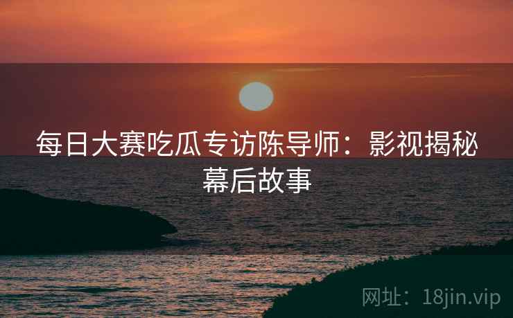 每日大赛吃瓜专访陈导师：影视揭秘幕后故事