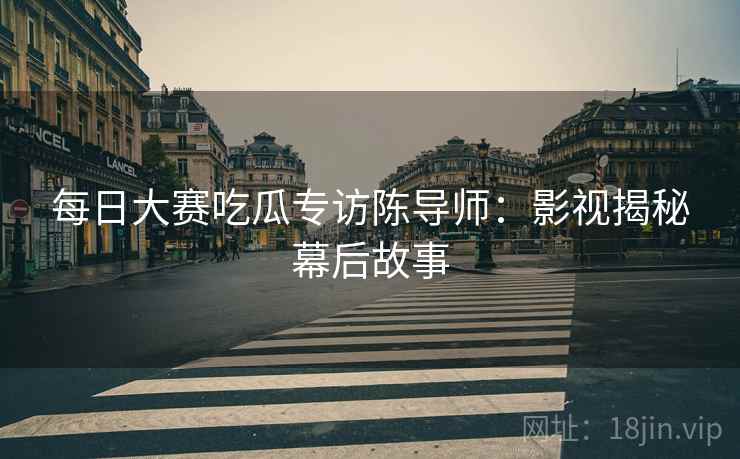 每日大赛吃瓜专访陈导师：影视揭秘幕后故事