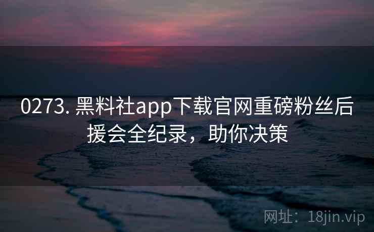 0273. 黑料社app下载官网重磅粉丝后援会全纪录，助你决策