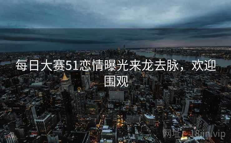 每日大赛51恋情曝光来龙去脉，欢迎围观
