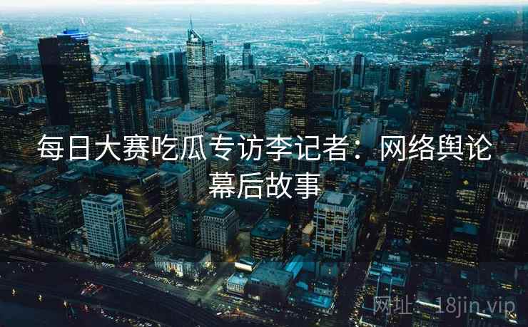 每日大赛吃瓜专访李记者：网络舆论幕后故事
