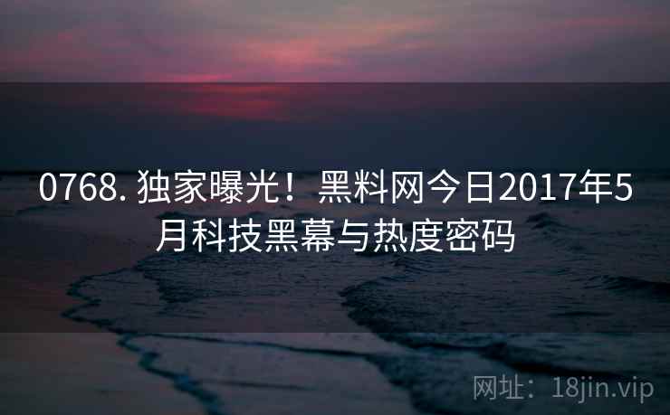 0768. 独家曝光！黑料网今日2017年5月科技黑幕与热度密码