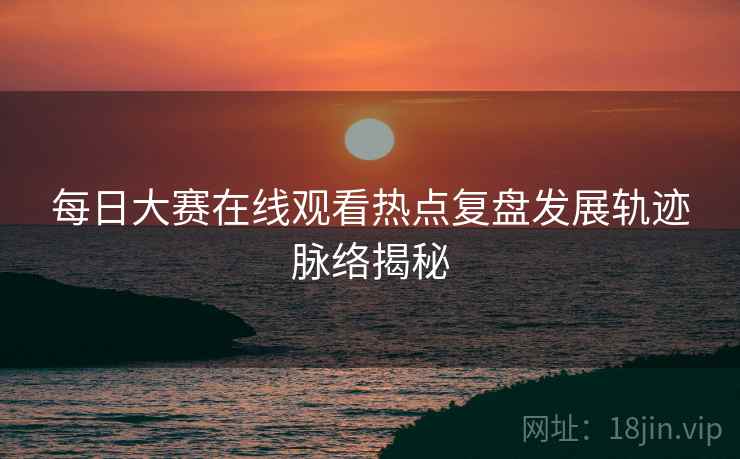 每日大赛在线观看热点复盘发展轨迹脉络揭秘