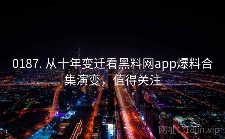 0187. 从十年变迁看黑料网app爆料合集演变，值得关注