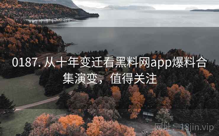 0187. 从十年变迁看黑料网app爆料合集演变，值得关注