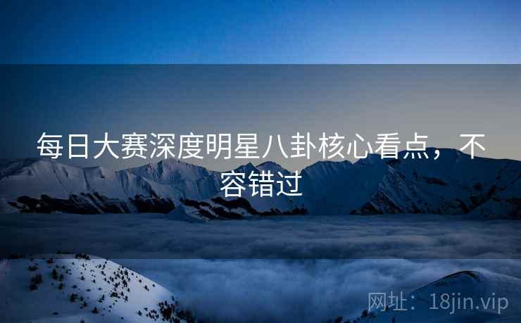 每日大赛深度明星八卦核心看点，不容错过