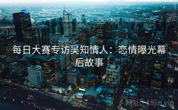 每日大赛专访吴知情人：恋情曝光幕后故事