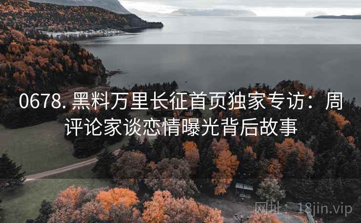 0678. 黑料万里长征首页独家专访：周评论家谈恋情曝光背后故事