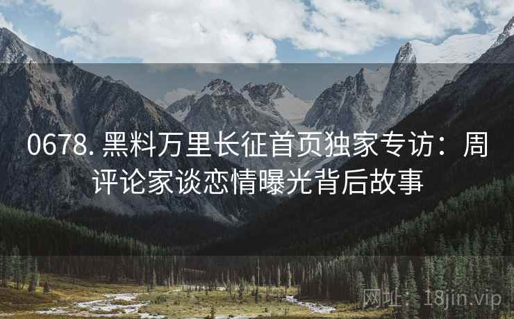 0678. 黑料万里长征首页独家专访：周评论家谈恋情曝光背后故事