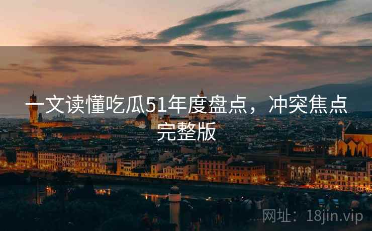 一文读懂吃瓜51年度盘点，冲突焦点完整版