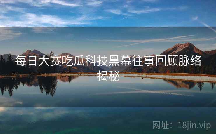 每日大赛吃瓜科技黑幕往事回顾脉络揭秘