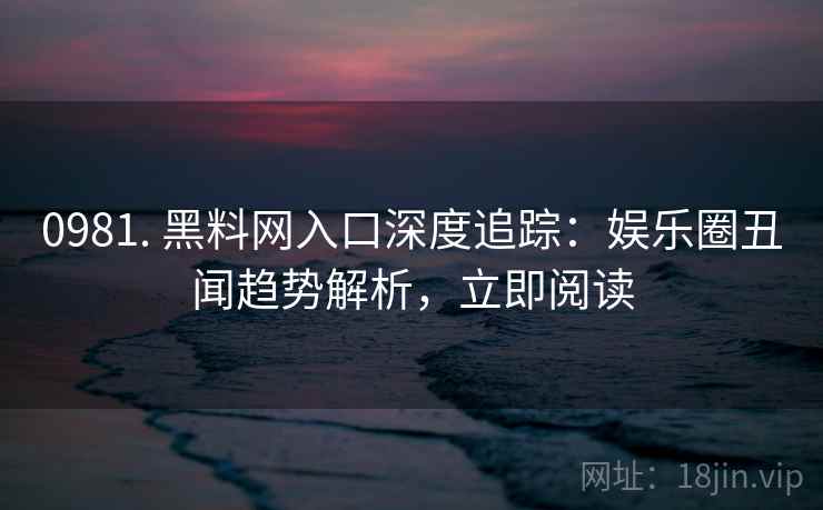 0981. 黑料网入口深度追踪：娱乐圈丑闻趋势解析，立即阅读