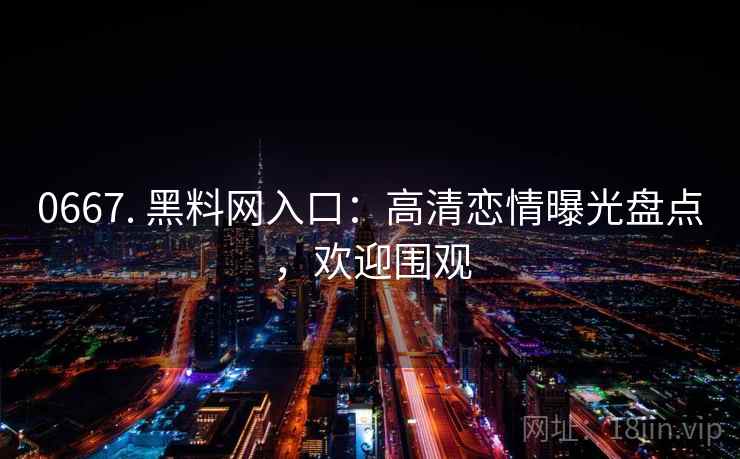 0667. 黑料网入口：高清恋情曝光盘点，欢迎围观