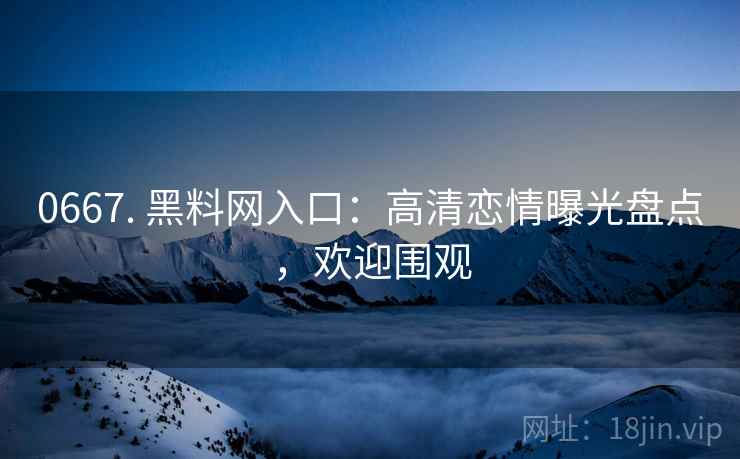 0667. 黑料网入口：高清恋情曝光盘点，欢迎围观