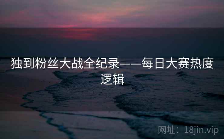 独到粉丝大战全纪录——每日大赛热度逻辑