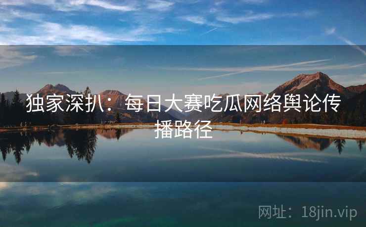 独家深扒：每日大赛吃瓜网络舆论传播路径