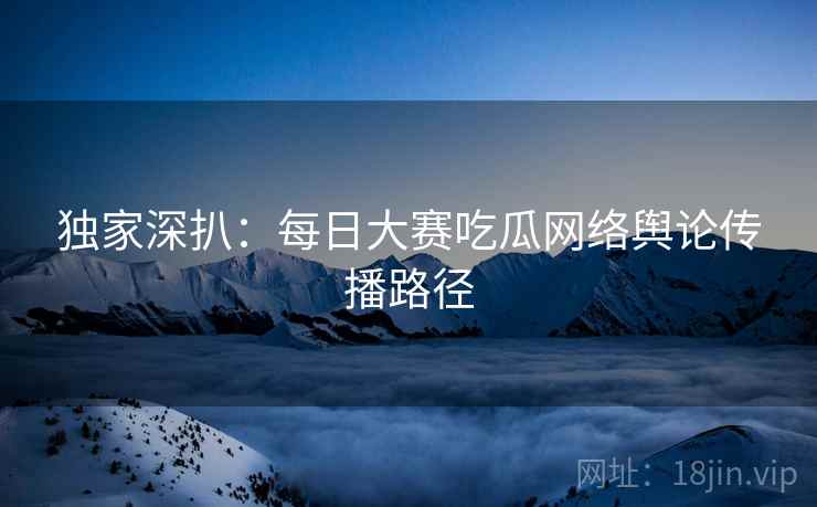独家深扒：每日大赛吃瓜网络舆论传播路径