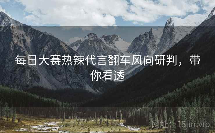 每日大赛热辣代言翻车风向研判，带你看透